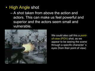 • High Angle shot
– A shot taken from above the action and
actors. This can make us feel powerful and
superior and the actors seem small and
vulnerable.
We could also call this a point-
of-view (POV) shot, as we
appear to be seeing the scene
through a specific character’s
eyes (from their point of view)
 