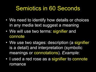 Semiotics in 60 Seconds
• We need to identify how details or choices
in any media text suggest a meaning
• We will use two terms: signifier and
connote
• We use two stages: description (a signifier
is a detail) and interpretation (symbolic
meanings or connotations). Example:
• I used a red rose as a signifier to connote
romance
 