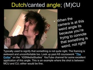 Dutch/canted angle; (M)CU
Typically used to signify that something is not quite right. The framing is
awkward and uncomfortable too. Look up past AS coursework “The
Cellar” on the ‘IGSMediaStudies’ YouTube channel for some excellent
application of this angle. This is an example where the shot is between
MCU and CU; either would be fine.
 