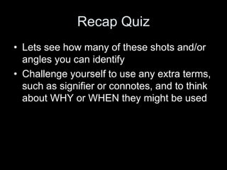 Recap Quiz
• Lets see how many of these shots and/or
angles you can identify
• Challenge yourself to use any extra terms,
such as signifier or connotes, and to think
about WHY or WHEN they might be used
 