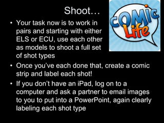 Shoot…
• Your task now is to work in
pairs and starting with either
ELS or ECU, use each other
as models to shoot a full set
of shot types
• Once you’ve each done that, create a comic
strip and label each shot!
• If you don’t have an iPad, log on to a
computer and ask a partner to email images
to you to put into a PowerPoint, again clearly
labeling each shot type
 