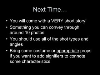 Next Time…
• You will come with a VERY short story!
• Something you can convey through
around 10 photos
• You should use all of the shot types and
angles
• Bring some costume or appropriate props
if you want to add signifiers to connote
some characteristics
 
