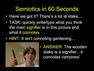 Semiotics in 60 Seconds
• Have we got it? There’s a lot at stake…
• TASK: quickly write/type what you think
the main signifier is in this picture and
what it connotes
• HINT: It isn’t connoting gardening…
• ANSWER: The wooden
stake is a signifier…it
connotes vampires!
 