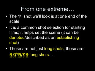 From one extreme…
• The 1st shot we’ll look is at one end of the
scale
• It is a common shot selection for starting
films; it helps set the scene (it can be
denoted/described as an establishing
shot)
• These are not just long shots, these are
extreme long shots…
 