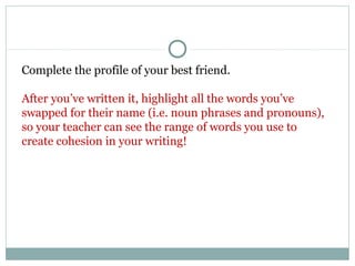 Complete the profile of your best friend.
After you’ve written it, highlight all the words you’ve
swapped for their name (i.e. noun phrases and pronouns),
so your teacher can see the range of words you use to
create cohesion in your writing!
 