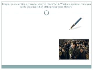 Imagine you’re writing a character study of Oliver Twist. What noun phrases could you
use to avoid repetition of the proper noun ‘Oliver’?
 