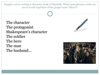 Imagine you’re writing a character study of Macbeth. What noun phrases could you
use to avoid repetition of the proper noun ‘Oliver’?
The character
The protagonist
Shakespeare’s character
The soldier
The hero
The man
The husband…
 