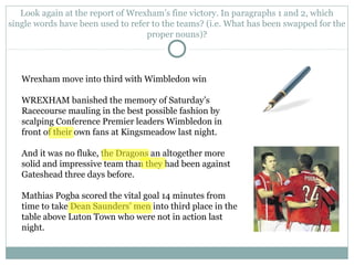 Look again at the report of Wrexham’s fine victory. In paragraphs 1 and 2, which
single words have been used to refer to the teams? (i.e. What has been swapped for the
proper nouns)?
Wrexham move into third with Wimbledon win
WREXHAM banished the memory of Saturday’s
Racecourse mauling in the best possible fashion by
scalping Conference Premier leaders Wimbledon in
front of their own fans at Kingsmeadow last night.
And it was no fluke, the Dragons an altogether more
solid and impressive team than they had been against
Gateshead three days before.
Mathias Pogba scored the vital goal 14 minutes from
time to take Dean Saunders’ men into third place in the
table above Luton Town who were not in action last
night.
 