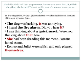 Words like ‘their’ and ‘they’ are pronouns. Pronouns are words like I, it, which,
who, that, his, herself. They are used in place of a noun or a noun phrase.
To avoid repetition, we use a pronoun for the second and subsequent mentions
of the same person or thing...
• The dog was barking. It was annoying.
• I heard the fire alarm. Did you hear it?
• I was thinking about a quick snack. Were you
thinking about that, too?
• She had been dreading this moment. Farzana
hated exams.
• Romeo and Juliet were selfish and only pleased
themselves.
 