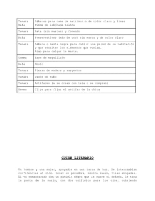 VESTUARIO Y ATREZZO 
Actor Polo oscuro (no negro) de chico y 2 calzoncillos grises 
Actriz Blusa blanca, 2 sujetadores negros y 2 bragas negras 
Tamara 
Sábanas para cama de matrimonio de color claro y lisas 
Rafa 
Funda de almohada blanca 
Tamara Bata (sin marcas) y fonendo 
Rafa Preservativos (más de uno) sin marca y de color claro 
Tamara Sábana o manta negra para cubrir una pared de la 
habitación y que resalten los elementos que vuelan. 
Algo para colgar la manta. 
Gemma Base de maquillaje 
Rafa Mosto 
Tamara Pinzas de madera y sargentos 
Tamara Vasos de tubo 
Tamara Antifaces (o se crean con tela o se compran) 
Gemma Clips para fijar el antifaz de la chica 
 