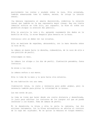 GUIÓN LITERARIO 
Un hombre y una mujer, apoyados en una barra de bar. Se intercambian 
confidencias al oído. Local en penumbra, música suave, risas 
ahogadas. Él va enmascarado con un pañuelo negro que le cubre el 
cráneo, le tapa la punta de la nariz, con dos orificios para los 
ojos, cubriendo parcialmente las orejas y anudado sobre la nuca. Ella 
arreglada, también enmascarada como el hombre, melena. Se intuye la 
tensión sexual. 
[La máscara representa al amante desconocido, simboliza la relación 
casual que también es la que representa mayor riesgo. Hay una cierta 
ideación erótica en todo ello, por supuesto. La mise en scène nos 
permitirá atrapar la atención del público]. 
Ella le acaricia la cara y él, apoyando suavemente dos dedos en la 
barbilla de ella, la atrae despacio para besarla en la boca. 
Contraluz; sólo se deben ver las siluetas. 
Ella se mantiene de espaldas, abrazandolo, con la mano derecha sobre 
la nuca de él. 
La cámara se mueve hacia la derecha, rodeandolos, de la nuca de ella 
a una posición de perfil. 
Interrumpen el beso. 
La cámara los atrapa a los dos de perfil. Iluminación penumbra, fuera 
contraluz. 
Se miran a los ojos. 
La cámara enfoca a sus manos. 
Ella lo toma de la mano y lo guía hacia otra estancia. 
Es una habitación con una cama. 
Iluminación tenue, la justa y necesaria para poder grabar, pero la 
necesaria también para pintar la intimidad de la escena. 
 