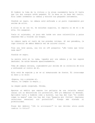 Los dos están de pie. 
La toma se tiene que hacer desde una cierta distancia y desenfocada, 
lo justo para adivinar los contornos de los cuerpos sin que se pueda 
reconocer a los mismos. Toma de cámara de perfil. 
Él le desabrocha la blusa y ella le quita la camiseta, las dos 
acciones lentamente. Con la blusa entreabierta se adivina el contorno 
de la copa del sujetador. No se quitan la máscara en ningún momento. 
El hombre la toma de la cintura y la atrae suavemente hacia él hasta 
que los dos cuerpos estén pegados. Él la besa en la base del cuello. 
Ella ladeó levemente la cabeza y entornó sus párpados lentamente. 
Fundido en negro. La cámara está enfocada a un punto ligeramente por 
encima de ellos. 
A ellos no se les ve. Se escuchan suspiros, no importa si de él o de 
ella. Sin exagerar. 
Vuela el sujetador, un poco más tarde son unos calzoncillos y pocos 
segundos más y volarán las bragas. 
La cámara capta el vuelo de las prendas íntimas. Al ser penumbra, la 
ropa interior de ambos debería ser de colores claros. 
Tras una leve pausa, una voz en off pregunta: “¿No tiene que volar 
nada más?” 
Fundido en negro. 
La pareja está en la cama, tapados por una sábana y se les supone 
desnudos. Se están besando apasionadamente. 
Toma de cámara cercana, ligeramente por encima de la coronilla de 
ella y enfocando al rostro de él. 
Ella está de espalda y se ve al enmascarado de frente. Él interrumpe 
el beso y le dice: 
­Espera, 
voy a ponerme el… 
­Noooo… 
no rompas la magia... 
 