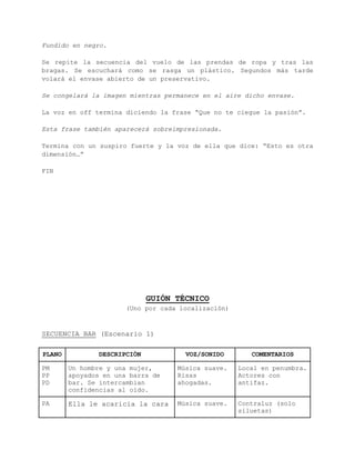 La imagen queda congelada. Chroma. 
Aparece un médico que expone los peligros de una relación sexual 
casual con un desconocido sin protección. ETS y/o embarazo no 
deseado. Aplicable tanto a hombres como a mujeres. Las hay del tipo 
“el condón rompe la magia” como los hay del tipo “pagaría por 
[follar] [mantener relaciones sexuales] sin protección”. Riesgo más 
elevado si promiscuidad. 
Frase del médico: "¡No te arriesgues!" Lo que decidas ahora puede 
cambiar tu futuro" 
Fundido en negro. 
Se repite la secuencia del vuelo de las prendas de ropa y tras las 
bragas. Se escuchará como se rasga un plástico. Segundos más tarde 
volará el envase abierto de un preservativo. 
Se congelará la imagen mientras permanece en el aire dicho envase. 
La voz en off termina diciendo la frase “Que no te ciegue la pasión”. 
Esta frase también aparecerá sobreimpresionada. 
Termina con un suspiro fuerte y la voz de ella que dice: “Esto es 
otra dimensión…” 
FIN 
 