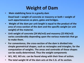 Weight of Dam
• Main stabilizing force in a gravity dam
Dead load = weight of concrete or masonry or both + weight of
such appurtenances as piers, gates and bridges.
• Weight of the dam per unit length is equal to the product of the
area of cross-section of the dam and the specific weight (or unit
weight) of the material.
• Unit weight of concrete (24 kN/m3) and masonry (23 KN/m3)
varies considerably depending upon the various materials that go
to make them.
• For convenience, the cross-section of the dam is divided into
simple geometrical shapes, such as rectangles and triangles, for the
computation of weights. The areas and centroids of these shapes
can be easily determined. Thus the weight components
• W1, W2, W3 etc. can be found along with their lines of action.
• The total weight W of the dam acts at the C.G. of its section.
 