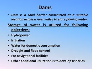 Dams
• Dam is a solid barrier constructed at a suitable
location across a river valley to store flowing water.
Storage of water is utilized for following
objectives:
• Hydropower
• Irrigation
• Water for domestic consumption
• Drought and flood control
• For navigational facilities
• Other additional utilization is to develop fisheries
 