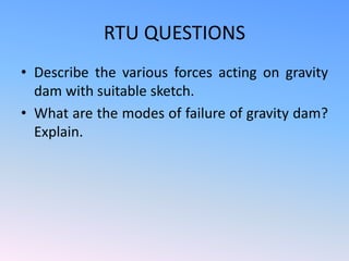 RTU QUESTIONS
• Describe the various forces acting on gravity
dam with suitable sketch.
• What are the modes of failure of gravity dam?
Explain.
 