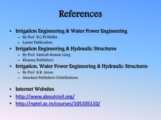 References
• Irrigation Engineering & Water Power Engineering
– By Prof B.C.PUNMIA
– Laxmi Publication
• Irrigation Engineering & Hydraulic Structures
– By Prof. Santosh Kumar Garg
– Khanna Publishers
• Irrigation, Water Power Engineering & Hydraulic Structures
– By Prof K.R. Arora
– Standard Publishers Distributions
• Internet Websites
• http://www.aboutcivil.org/
• http://nptel.ac.in/courses/105105110/
 
