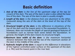 Basic definition
1. Axis of the dam: is the line of the upstream edge of the top (or
crown) of the dam. The axis of the dam in plan is also called the base
line of the dam. The axis of the dam in plan is usually straight.
2. Length of the dam: is the distance from one abutment to the other,
measured along the axis of the dam at the level of the top of the
dam.
3. Structural height of the dam: is the difference in elevations of the
top of the dam and the lowest point in the excavated foundation. It,
however, does not include the depth of special geological features of
foundations such as narrow fault zones below the foundation. In
general, the height of the dam means its structural height.
4.Maximum base width of the dam: is the maximum horizontal
distance between the heel and the toe of the maximum section of
the dam in the middle of the valley.
5. Hydraulic height of the dam: is equal to the difference in elevations
of the highest controlled water surface on the upstream of the dam
(i. e. FRL) and the lowest point in the river bed.
 