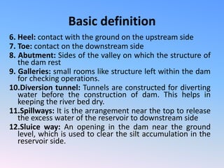 Basic definition
6. Heel: contact with the ground on the upstream side
7. Toe: contact on the downstream side
8. Abutment: Sides of the valley on which the structure of
the dam rest
9. Galleries: small rooms like structure left within the dam
for checking operations.
10.Diversion tunnel: Tunnels are constructed for diverting
water before the construction of dam. This helps in
keeping the river bed dry.
11.Spillways: It is the arrangement near the top to release
the excess water of the reservoir to downstream side
12.Sluice way: An opening in the dam near the ground
level, which is used to clear the silt accumulation in the
reservoir side.
 