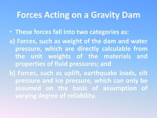 Forces Acting on a Gravity Dam
• These forces fall into two categories as:
a) Forces, such as weight of the dam and water
pressure, which are directly calculable from
the unit weights of the materials and
properties of fluid pressures; and
b) Forces, such as uplift, earthquake loads, silt
pressure and ice pressure, which can only be
assumed on the basis of assumption of
varying degree of reliability.
 