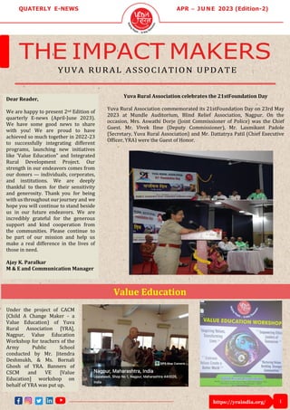 https://yraindia.org/ 1
Value Education
QUATERLY E-NEWS APR – J U N E 2023 (Edition-2)
THE IMPACT MAKERS
YUVA RURAL ASSOCIATION UPDATE
Dear Reader,
We are happy to present 2nd Edition of
quarterly E-news (April-June 2023).
We have some good news to share
with you! We are proud to have
achieved so much together in 2022-23
to successfully integrating different
programs, launching new initiatives
like 'Value Education” and Integrated
Rural Development Project. Our
strength in our endeavors comes from
our donors — individuals, corporates,
and institutions. We are deeply
thankful to them for their sensitivity
and generosity. Thank you for being
with us throughout ourjourney and we
hope you will continue to stand beside
us in our future endeavors. We are
incredibly grateful for the generous
support and kind cooperation from
the communities. Please continue to
be part of our mission and help us
make a real difference in the lives of
those in need.
Ajay K. Paralkar
M & E and Communication Manager
Under the project of CACM
[Child A Change Maker - a
Value Education) of Yuva
Rural Association [YRA],
Nagpur, Value Education
Workshop for teachers of the
Army Public School
conducted by Mr. Jitendra
Deshmukh, & Ms. Bornali
Ghosh of YRA. Banners of
CSCM and VE [Value
Education] workshop on
behalf of YRA was put up.
Yuva Rural Association celebrates the 21stFoundation Day
Yuva Rural Association commemorated its 21stFoundation Day on 23rd May
2023 at Mundle Auditorium, Blind Relief Association, Nagpur. On the
occasion, Mrs. Aswathi Dorje (Joint Commissioner of Police) was the Chief
Guest. Mr. Vivek Ilme (Deputy Commissioner), Mr. Laxmikant Padole
(Secretary, Yuva Rural Association) and Mr. Dattatrya Patil (Chief Executive
Officer, YRA) were the Guest of Honor.
 