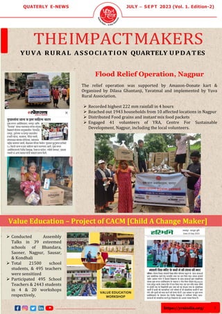 https://yraindia.org/ 1
QUATERLY E-NEWS JULY – S E P T 2023 (Vol. 1. Edition-2)
THEIMPACTMAKERS
YUVA RURAL ASSOCIATION QUARTELY UPDATES
➢ Conducted Assembly
Talks in 39 esteemed
schools of Bhandara,
Saoner, Nagpur, Sausar,
& Kondhali
➢ Total 21500 school
students, & 495 teachers
were sensitized
➢ Participated 495 School
Teachers & 2443 students
in 4 & 20 workshops
respectively,
Value Education – Project of CACM [Child A Change Maker]
Flood Relief Operation, Nagpur
The relief operation was supported by Amazon-Donate kart &
Organized by Dilasa Ghantanji, Yavatmal and implemented by Yuva
Rural Association.
➢ Recorded highest 222 mm rainfall in 4 hours
➢ Reached out 1943 households from 10 affected locations in Nagpur
➢ Distributed Food grains and instant mix food packets
➢ Engaged 41 volunteers of YRA, Centre For Sustainable
Development, Nagpur, including the local volunteers.
 