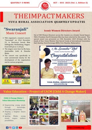 https://yraindia.org/ 1
QUATERLY E-NEWS OCT – D E C 2023 (Vol. 1. Edition-3)
THEIMPACTMAKERS
YUVA RURAL ASSOCIATION QUARTELY UPDATES
"Swaranjali"
Music Concert
➢ YRA organized a musical concert,
"Swaranjali" on 23rd December
23, in Kavivarya Suresh Bhat
Sabhagruha, Reshimbaug, Nagpur,
from 8.30 pm to 11.30 pm.
➢ The singers were Sare Ga Ma fame,
Anniruddha Joshi & Shamika
Bhide.
➢ The concert was specifically to
raise unrestricted charity for the
development of the organization
and its various programs.
Child A Change Maker |
Value Education Workshop
➢ Empowering young minds
through knowledge,
creativity, and curiosity
➢ Shaping a brighter future
together.
➢ Igniting Minds, young
minds, inspire endless
possibilities.
-Igniting young minds, shaping
bright futures
Value Education – Project of CACM [Child A Change Maker]
Iconic Women Directors Award
Out of 300 Women Directors across the Country as a Greater Social Impact,
YRA’s President Hon’bl Seematai Khoi has been selected for this award. This
special award was presented on 15th December 2023 (Friday) with the
hands of Hon. Union Minister Smt Smruti Iraniji at International Convention
Hall, Bombay Stock Exchange (BSE), Fort, Mumbai, Maharashtra
 