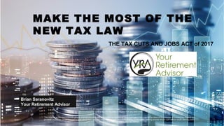 1
Brian Saranovitz
Your Retirement Advisor
MAKE THE MOST OF THE
NEW TAX LAW
THE TAX CUTS AND JOBS ACT of 2017
Securities and advisory services offered through Cetera Advisors LLC, member FINRA/SIPC.
Cetera is under separate ownership from any other entity.
This material is intended to provide general financial education and is not written or intended as tax or legal advice and may not be relied on for purposes of avoiding any Federal tax
penalties. Individuals are encouraged to seek advice from their own tax or legal counsel. Individuals involved in the estate planning process should work with an estate planning team,
including their own personal legal or tax counsel.
 
