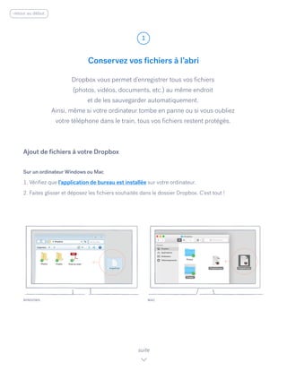 Conservez vos fichiers à l’abri
Dropbox vous permet d’enregistrer tous vos fichiers
(photos, vidéos, documents, etc.) au même endroit
et de les sauvegarder automatiquement.
Ainsi, même si votre ordinateur tombe en panne ou si vous oubliez
votre téléphone dans le train, tous vos fichiers restent protégés.
Sur un ordinateur Windows ou Mac
1. Vérifiez que l’application de bureau est installée sur votre ordinateur.
2. Faites glisser et déposez les fichiers souhaités dans le dossier Dropbox. C’est tout !
Ajout de fichiers à votre Dropbox
WINDOWS
1
suite
MAC
retour au début
 
