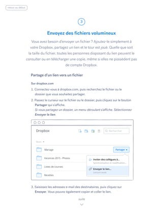 Vous avez besoin d’envoyer un fichier ? Ajoutez-le simplement à
votre Dropbox, partagez un lien et le tour est joué. Quelle que soit
la taille du fichier, toutes les personnes disposant du lien peuvent le
consulter ou en télécharger une copie, même si elles ne possèdent pas
de compte Dropbox.
Sur dropbox.com
1. Connectez-vous à dropbox.com, puis recherchez le fichier ou le
dossier que vous souhaitez partager.
2. Passez le curseur sur le fichier ou le dossier, puis cliquez sur le bouton
Partager qui s’affiche.
Si vous partagez un dossier, un menu déroulant s’affiche. Sélectionnez
Envoyer le lien.
3. Saisissez les adresses e-mail des destinataires, puis cliquez sur
Envoyer.​Vous pouvez également copier et coller le lien.
Envoyez des fichiers volumineux
3
suite
Partage d’un lien vers un fichier
retour au début
 
