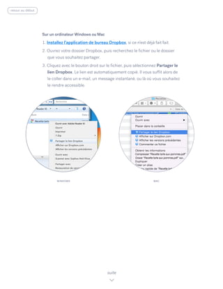 Sur un ordinateur Windows ou Mac
1. Installez l’application de bureau Dropbox, si ce n’est déjà fait fait.
2. Ouvrez votre dossier Dropbox, puis recherchez le fichier ou le dossier
que vous souhaitez partager.
3. Cliquez avec le bouton droit sur le fichier, puis sélectionnez Partager le
lien Dropbox. ​Le lien est automatiquement copié. Il vous suffit alors de
le coller dans un e-mail, un message instantané, ou là où vous souhaitez
le rendre accessible.
suite
WINDOWS MAC
retour au début
 