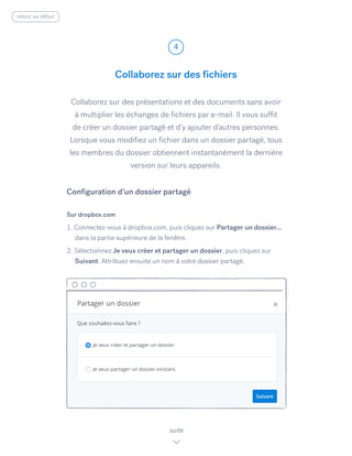 Collaborez sur des présentations et des documents sans avoir
à multiplier les échanges de fichiers par e-mail. Il vous suffit
de créer un dossier partagé et d’y ajouter d’autres personnes.
Lorsque vous modifiez un fichier dans un dossier partagé, tous
les membres du dossier obtiennent instantanément la dernière
version sur leurs appareils.
Sur dropbox.com
1. Connectez-vous à dropbox.com, puis cliquez sur Partager un dossier...
dans la partie supérieure de la fenêtre.
2. Sélectionnez Je veux créer et partager un dossier, ​puis cliquez sur
Suivant. Attribuez ensuite un nom à votre dossier partagé.
Collaborez sur des fichiers
4
suite
Configuration d’un dossier partagé
retour au début
 
