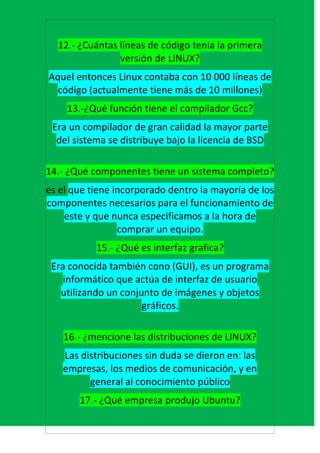 12.- ¿Cuántas líneas de código tenia la primera
                versión de LINUX?
Aquel entonces Linux contaba con 10 000 líneas de
  código (actualmente tiene más de 10 millones)
    13.-¿Qué función tiene el compilador Gcc?
 Era un compilador de gran calidad la mayor parte
  del sistema se distribuye bajo la licencia de BSD

14.- ¿Qué componentes tiene un sistema completo?
es el que tiene incorporado dentro la mayoría de los
componentes necesarios para el funcionamiento de
    este y que nunca especificamos a la hora de
                 comprar un equipo.
           15.- ¿Qué es interfaz grafica?
 Era conocida también cono (GUI), es un programa
    informático que actúa de interfaz de usuario
   utilizando un conjunto de imágenes y objetos
                      gráficos.

   16.- ¿mencione las distribuciones de LINUX?
   Las distribuciones sin duda se dieron en: las
   empresas, los medios de comunicación, y en
         general al conocimiento público
       17.- ¿Qué empresa produjo Ubuntu?
 