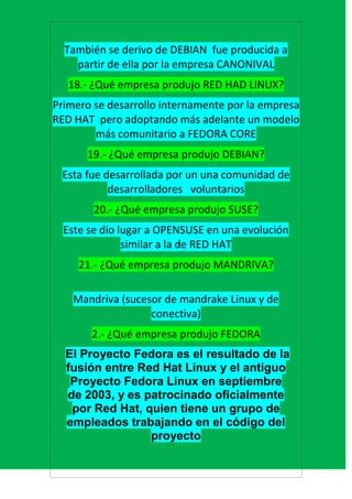También se derivo de DEBIAN fue producida a
    partir de ella por la empresa CANONIVAL
   18.- ¿Qué empresa produjo RED HAD LINUX?
Primero se desarrollo internamente por la empresa
RED HAT pero adoptando más adelante un modelo
        más comunitario a FEDORA CORE
      19.- ¿Qué empresa produjo DEBIAN?
 Esta fue desarrollada por un una comunidad de
           desarrolladores voluntarios
        20.- ¿Qué empresa produjo SUSE?
  Este se dio lugar a OPENSUSE en una evolución
               similar a la de RED HAT
     21.- ¿Qué empresa produjo MANDRIVA?

    Mandriva (sucesor de mandrake Linux y de
                   conectiva)
       2.- ¿Qué empresa produjo FEDORA
  El Proyecto Fedora es el resultado de la
  fusión entre Red Hat Linux y el antiguo
   Proyecto Fedora Linux en septiembre
  de 2003, y es patrocinado oficialmente
   por Red Hat, quien tiene un grupo de
  empleados trabajando en el código del
                 proyecto
 