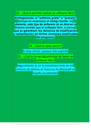 23.- ¿Qué le permite realizar un software libre?
 Análogamente, el "software gratis" o "gratuito"
    incluye en ocasiones el código fuente; no
 obstante, este tipo de software no es libre en el
  mismo sentido que el software libre, a menos
 que se garanticen los derechos de modificación
y redistribución de dichas versiones modificadas
                   del programa.


            24.- ¿Qué es open source?
       Es muy similar, aunque más explicita
   25.- ¿Cuál es la ventaja principal de tener un
                   software libre?
  Seguramente es en lo económico (más de mil
 millones de dólares en licencias de Microsoft en
              España anualmente)
 