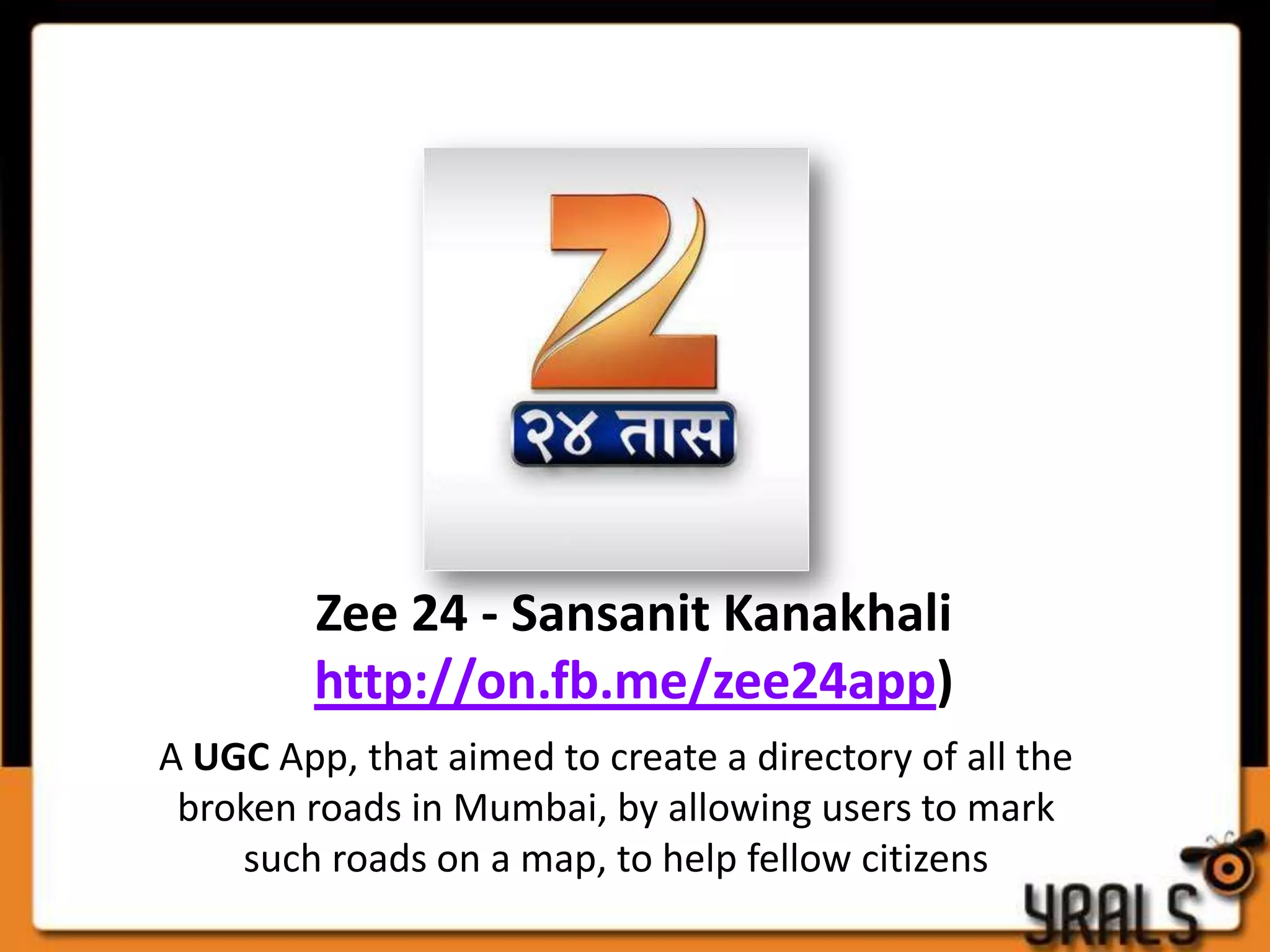 Zee 24 - Sansanit Kanakhali
         http://on.fb.me/zee24app)
A UGC App, that aimed to create a directory of all the
 broken roads in Mumbai, by allowing users to mark
    such roads on a map, to help fellow citizens
 