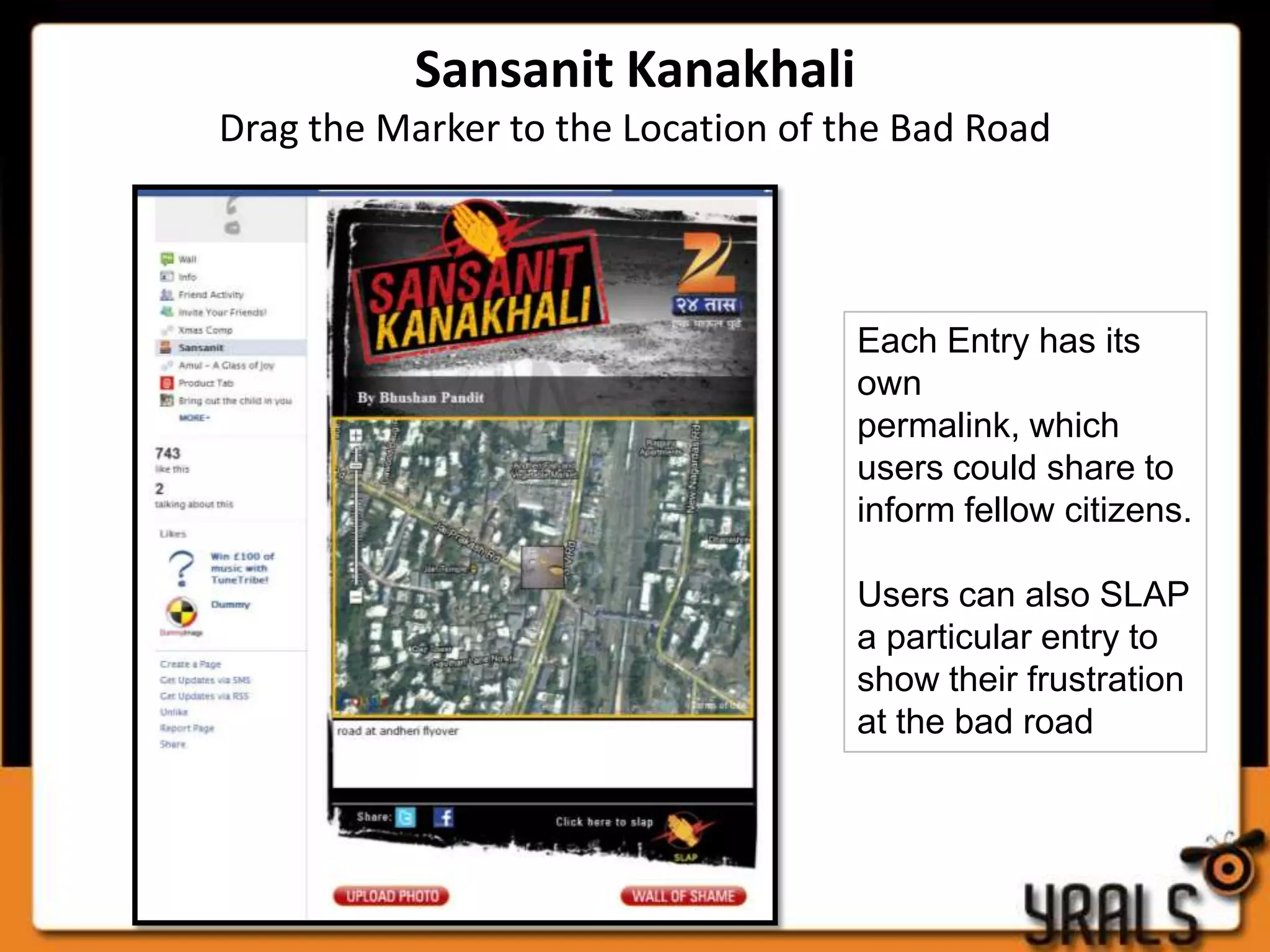 Sansanit Kanakhali
Drag the Marker to the Location of the Bad Road



                                    Each Entry has its
                                    own
                                    permalink, which
                                    users could share to
                                    inform fellow citizens.

                                    Users can also SLAP
                                    a particular entry to
                                    show their frustration
                                    at the bad road
 