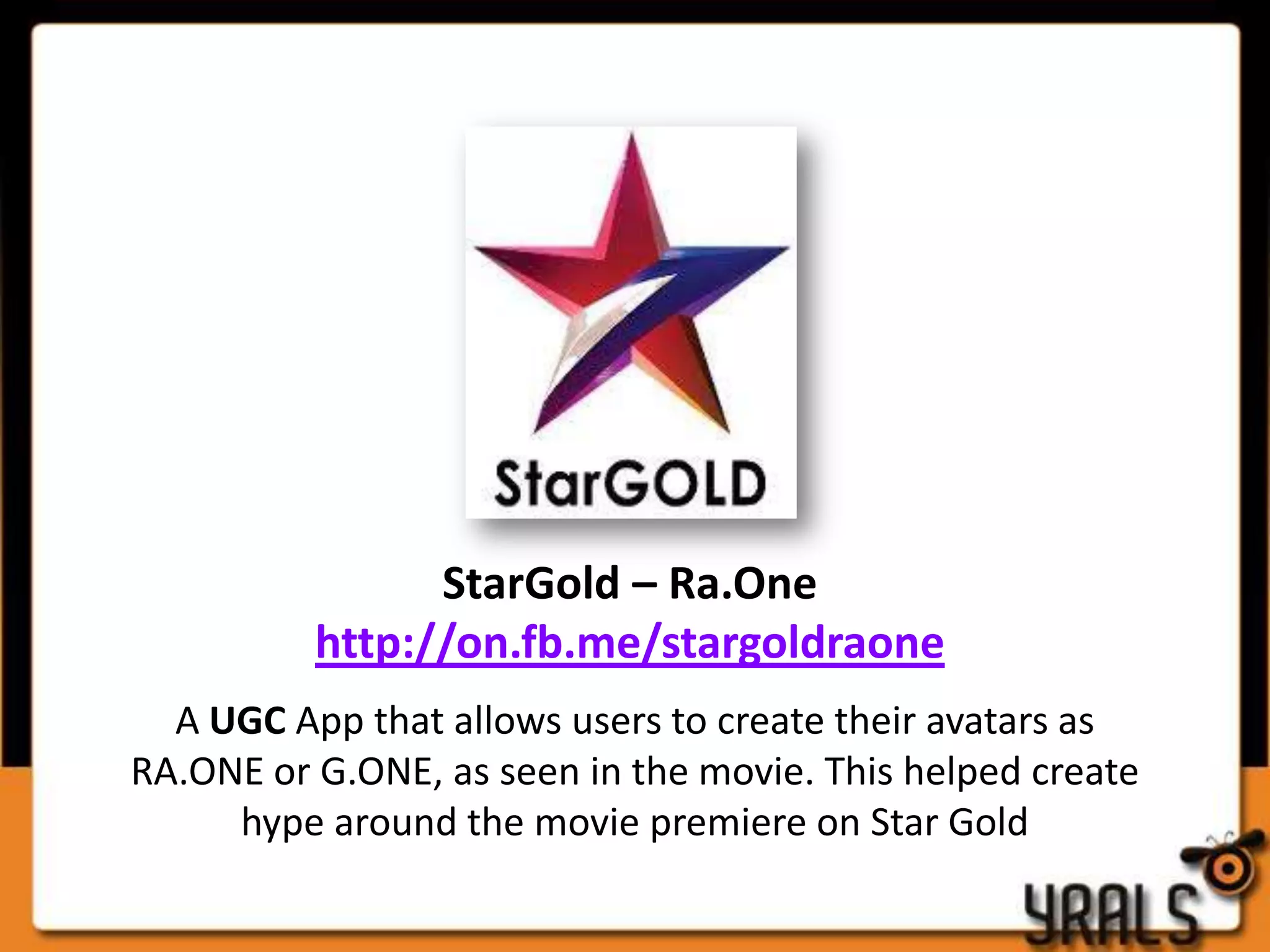 StarGold – Ra.One
          http://on.fb.me/stargoldraone
  A UGC App that allows users to create their avatars as
RA.ONE or G.ONE, as seen in the movie. This helped create
     hype around the movie premiere on Star Gold
 