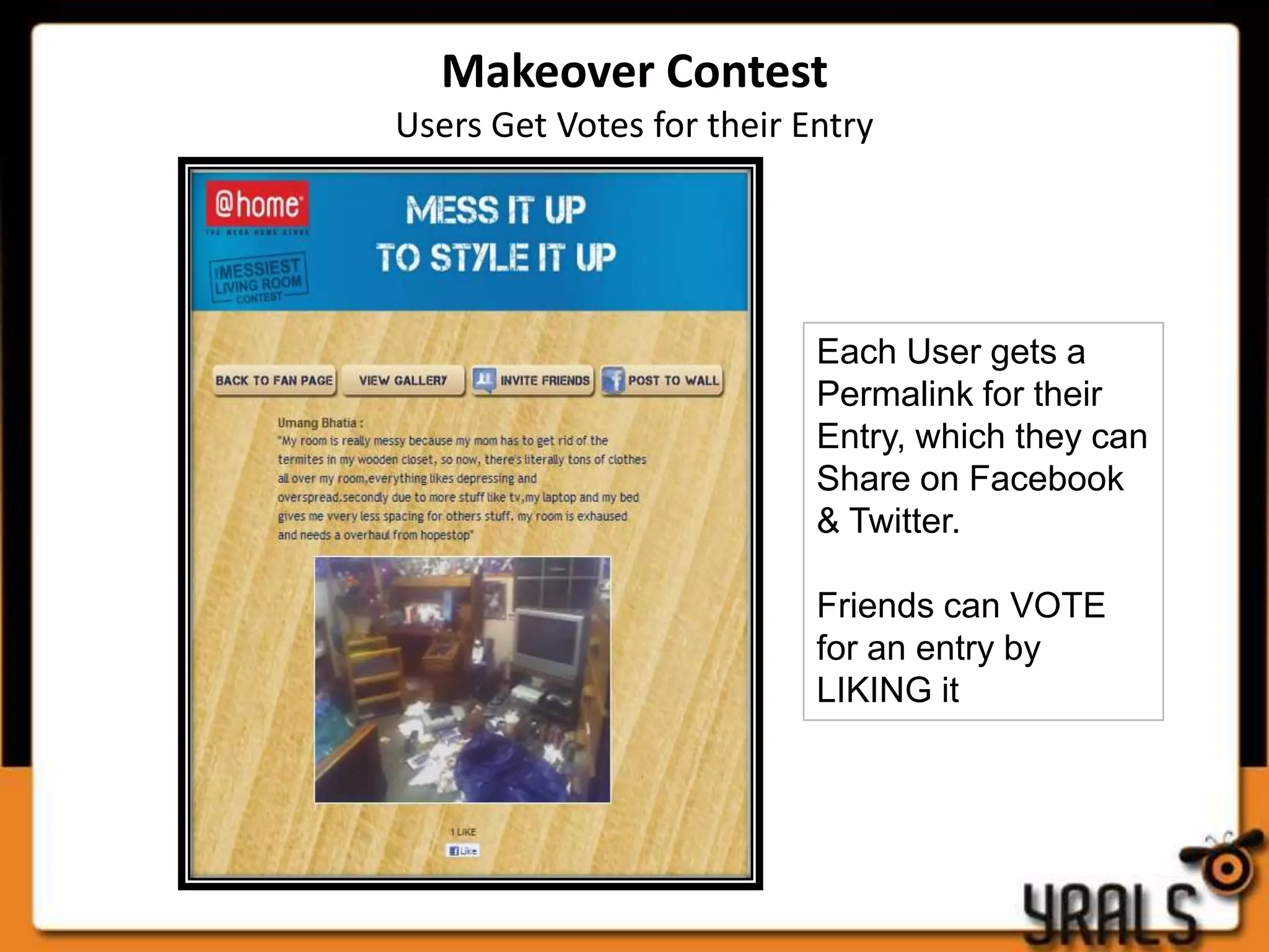 Makeover Contest
Users Get Votes for their Entry




                           Each User gets a
                           Permalink for their
                           Entry, which they can
                           Share on Facebook
                           & Twitter.

                           Friends can VOTE
                           for an entry by
                           LIKING it
 