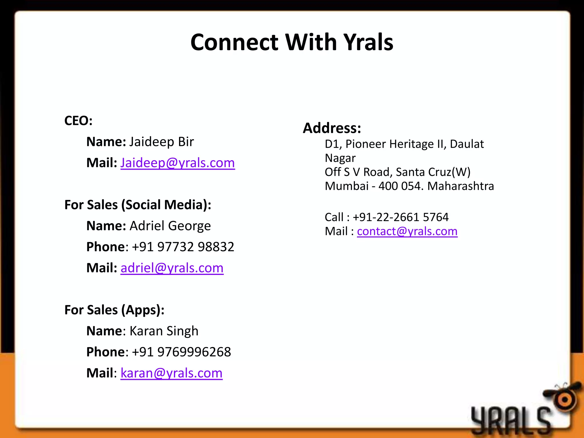Connect With Yrals

CEO:
                             Address:
   Name: Jaideep Bir           D1, Pioneer Heritage II, Daulat
   Mail: Jaideep@yrals.com     Nagar
                               Off S V Road, Santa Cruz(W)
                               Mumbai - 400 054. Maharashtra
For Sales (Social Media):
                               Call : +91-22-2661 5764
    Name: Adriel George        Mail : contact@yrals.com
    Phone: +91 97732 98832
    Mail: adriel@yrals.com

For Sales (Apps):
    Name: Karan Singh
    Phone: +91 9769996268
    Mail: karan@yrals.com
 