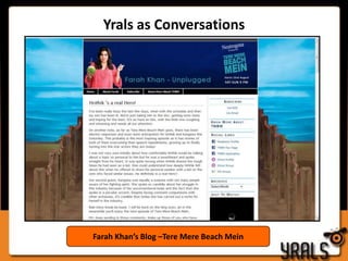 Quality Conversations: Using Blogs, Product Reviews The philosophy at Yrals is that all good brand strategies start with the target audience and build convesations and communication from there. With an ear to the ground to capture the buzz and tactical placement of reviews, Brands often receive far more value via conversations we start, than is truly MEASURABLEYrals creates blogs for the brandsYrals uploads reviews on Product review sitesYralscreates and managesconversations with users on behalf of the brandProduct Reviews