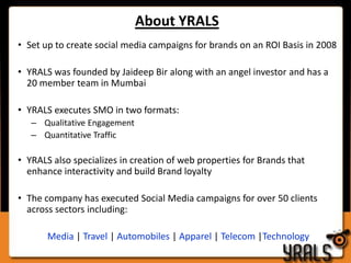 About YRALSSet up to create social media campaigns for brands on an ROI Basis in 2008YRALS was founded by Jaideep Bir along with an angel investor and has a 20 member team in Mumbai YRALS executes SMO in two formats: Qualitative EngagementQuantitative TrafficYRALS also specializes in creation of web properties for Brands that enhance interactivity and build Brand loyaltyThe company has executed Social Media campaigns for over 50 clients across sectors including: Media | Travel | Automobiles | Apparel | Telecom |Technology