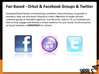 Video Views – PricingA video View report would include 2 parts      - Activation of videos across all video sharing sites      - Promotion of the videos to increase video viewsPricing of a video view campaign is dependent on the following factors	-  Number of videos	-  Type of video (Viral, TVC, Episodic videos, etc.)Video Views are in the range of INR 5 – 8 per viewFan Based - Orkut & Facebook Groups & Twitter Facebook/Orkut/Twitter are becoming a marketer's fad and fantasy. Its growth in members, daily use and search frequency make it the place to target discrete customer groups or desirable segments. Just like print, radio or TV, on Facebook you have to find, engage and develop a unique audience for your brand. So the presence on Social networks is IMPORTANT for a Brand 