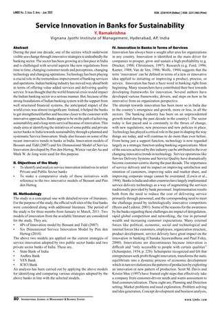 IJMBS Vol. 2, Issue 2, April - June 2012                                                                ISSN : 2230-9519 (Online) | ISSN : 2231-2463 (Print)



                      Service Innovation in Banks for Sustainability
                                                                 Y. Ramakrishna
                                      Vignana Jyothi Institute of Management, Hyderabad, AP, India

Abstract                                                                 IV. Innovation in Banks in Terms of Services
During the past one decade, one of the sectors which underwent           Innovation has always been a sought after area for organizations
visible sea-change through innovative strategies is undoubtedly the      in any country. Innovation is identified as the main driver for
banking sector. The sector has been growing at a fast pace in India      companies to prosper, grow and sustain a high profitability (e.g.
and is challenged with several aspects like new regulations from         Drucker, 1988; Christensen, 1997). Research (e.g. Ford, 1996;
time to time, changing customer needs and perceptions, changing          Kanter, 1988; Van de Ven, 1986; Wolfe, 1994) suggests that the
technology and changing operations. Technology has been playing          term ‘innovation’ can be defined in terms of a new or innovative
a crucial role in the tremendous improvement of banking services         idea applied to initiating or improving a product, process, or
and operations. Indian banking industry has moved way ahead both         service. Innovation has been a buzz word in banking right from
in terms of offering value added services and delivering quality         beginning. Many researchers have contributed their best towards
service. It was thought that the world financial crisis would impact     developing frameworks for innovation. Several authors have
the Indian banking sector in a serious manner. But, because of the       developed various frameworks, drivers, and steps on how to be
strong foundations of Indian banking system with the support from        innovative from an organization perspective.
well structured financial systems, the anticipated impact of the         The attempt towards innovation has been more so in India due
world crisis was almost insignificant. Instead, it helped the banks      to the country’s emergence and growth, more or less, in all the
to get strengthened further and become closer to the customer with       sectors. The banking industry has been on an unprecedented
innovative approaches. Banks appear to be on the path of achieving       growth trend during the past decade in the country1. The sector
sustainability and a long-term survival because of innovation. This      today is fast paced and is constantly in the throes of change,
study aims at identifying the initiatives of some public and private     with new regulations, new processes and new policies in place.
sector banks in India towards sustainability through a planned and       Technology has played a critical role in the past in shaping the way
systematic Service Innovation. Study also focuses on some of the         things are today, and will continue to do more than ever before.
recent innovative trends in banks in India. Innovation models of         From being just a support function, technology is now regarded
Bessant and Tidd (2007) and Six Dimensional Model of Service             largely as a strategic function aiding banking organizations. Most
Innovation developed by Pim den Hertog, Wietze van der Aa and            of the success achieved by this industry can be attributed to the ever
Mark W. de Jong were used for this purpose.                              changing innovative trends in technology. Service operations like
                                                                         Service Delivery Systems and Service Quality have dramatically
II. Objectives of the Study                                              become customer-centric during the past decade. The importance
•	 To identify and analyze service innovation initiatives in select      of service delivery and its impact on improving satisfaction and
     Private and Public Sector banks                                     retention of customers, improving sales and market share, and
•	 To make a comparative study of these initiatives with                 improving corporate image cannot be overstated. (Lewis et al.,
     reference to the two innovative models of Bessant and Pim           1994). Banks in India and other countries have largely implemented
     den Hertog                                                          service delivery technology as a way of augmenting the services
                                                                         traditionally provided by bank personnel. Implementation results
III. Methodology                                                         both from the need to reduce the cost of delivering service
The study is a conceptual one with detailed review of literature.        primarily through personnel, and the corresponding need to meet
For the purpose of the study, the official web sites of the four banks   the challenge posed by technologically innovative competitors
were considered along with additional literature. The period of          (Byers and Lederer, 2001). Some of the reasons for the awareness
the study is for three months from January to March, 2011. Two           by the banks regarding these challenges are impact of deregulation,
models of innovation from the available literature are considered        rapid global competition and networking, the rise in personal
for the study. They are,                                                 wealth and increasing customer expectations. Many external
•	 4Ps of Innovation model by Bessant and Tidd (2007)                    forces like political, economic, social and technological and
•	 Six Dimensional Service Innovation Model by Pim den                   internal forces like customers, employees, organization structure,
     Hertog (2010)                                                       product development, service delivery have great impact on the
The above two models are applied on the current strategies of            innovation in banking (Chanaka Jayawardhena and Paul Foley,
service innovation adopted by two public sector banks and two            2000). Innovations are discontinuous because innovation is
private sector banks of India. These are,                                difficult and “only accessible to people with certain qualities”
•	 State Bank of India                                                   (Schumpeter, 1934, p. 228). Schumpeter recognized and felt that
•	 Andhra Bank                                                           entrepreneurs seek profit thought innovation, transforms the static
•	 YES Bank                                                              equilibrium into a dynamic process of economic development
•	 ICICI Bank                                                            which in turn revolutionizes the patterns of production by exploiting
An analysis has been carried out by applying the above models            an innovation or new pattern of production. Scott M. Davis and
for identifying and comparing various strategies adopted by the          Kristin Moe (1997) have framed eight steps that effectively take
above banks in line with the selected models.                            a company from customer-driven needs and wants assessment to
                                                                         final commercialization. These eight are, Planning and Direction
                                                                         setting, Market problems and need exploration, Problem solving
                                                                         and idea generation, Concept development and business analysis,

80      International Journal of Management & Business Studies                                                                        w w w. i j m b s. c o m
 