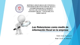 REPÚBLICA BOLIVARIANA DE VENEZUELA
UNIVERSIDAD BICENTENARIO DE ARAGUA
VICERRETORADO DE ACADEMICO
ESCUELA DE CONTADURIA PÚBLICA
EXTESION CREATC – VALLES DEL TUY
TRIBUTARIA II
Las Retenciones como medio de
información fiscal en la empresa
T.S.U: Yeilin. Ramírez F.
Prof: José R. R. Oberto K.
 