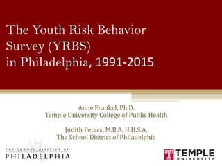 The Youth Risk Behavior
Survey (YRBS)
in Philadelphia, 1991-2015
Anne Frankel, Ph.D.
Temple University College of Public Health
Judith Peters, M.B.A. H.H.S.A.
The School District of Philadelphia
1
 