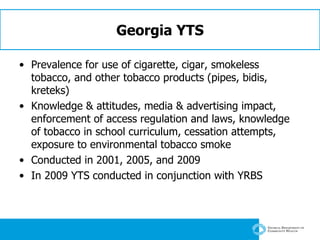 Georgia YTS Prevalence for use of cigarette, cigar, smokeless tobacco, and other tobacco products (pipes, bidis, kreteks)  Knowledge & attitudes, media & advertising impact, enforcement of access regulation and laws, knowledge of tobacco in school curriculum, cessation attempts, exposure to environmental tobacco smoke Conducted in 2001, 2005, and 2009 In 2009 YTS conducted in conjunction with YRBS 