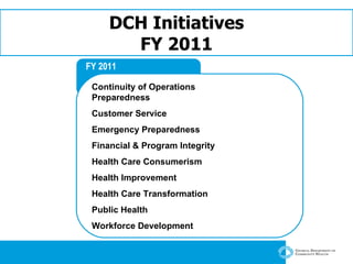 DCH Initiatives FY 2011 FY 2011 Continuity of Operations Preparedness Customer Service Emergency Preparedness   Financial & Program Integrity   Health Care Consumerism   Health Improvement   Health Care Transformation   Public Health Workforce Development 