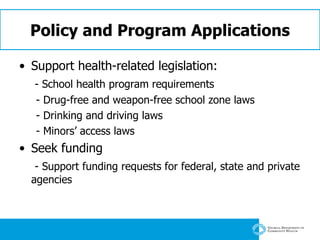 Policy and Program Applications Support health-related legislation:  - School health program requirements - Drug-free and weapon-free school zone laws - Drinking and driving laws - Minors’ access laws Seek funding - Support funding requests for federal, state and private agencies 