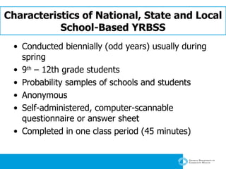 Characteristics of National, State and Local School-Based YRBSS Conducted biennially (odd years) usually during spring 9 th  – 12th grade students  Probability samples of schools and students Anonymous Self-administered, computer-scannable questionnaire or answer sheet Completed in one class period (45 minutes) 